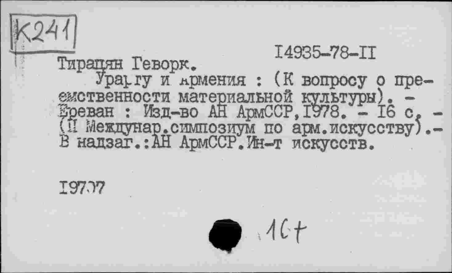 ﻿
—	I4935-78-II
Тирании Геворк.
Урарту и Армения : (К вопросу о преемственности материальной культуры). -Ереван : Изд—во АН АрмССР,1978. - 16 с. -il Междунар. симпозиум по арм. искусству). -В надзаг.:АН АрмССР.Ян-т искусств.
19737
ф Mt